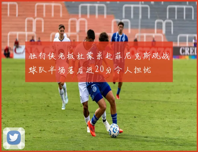 独行侠老板杜蒙亲赴菲尼克斯观战球队半场落后近20分令人担忧