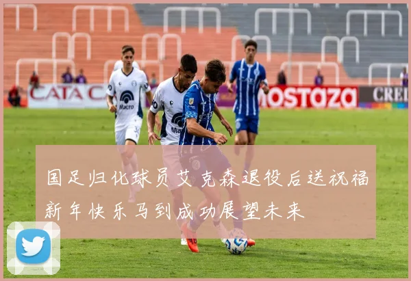 国足归化球员艾克森退役后送祝福新年快乐马到成功展望未来