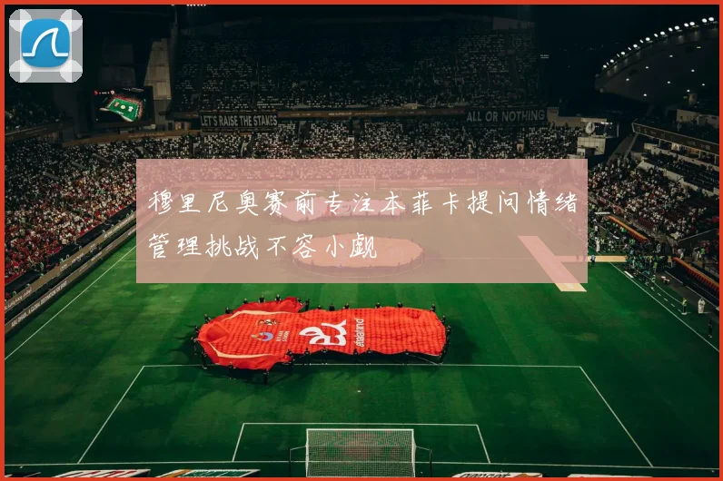 穆里尼奥赛前专注本菲卡提问情绪管理挑战不容小觑