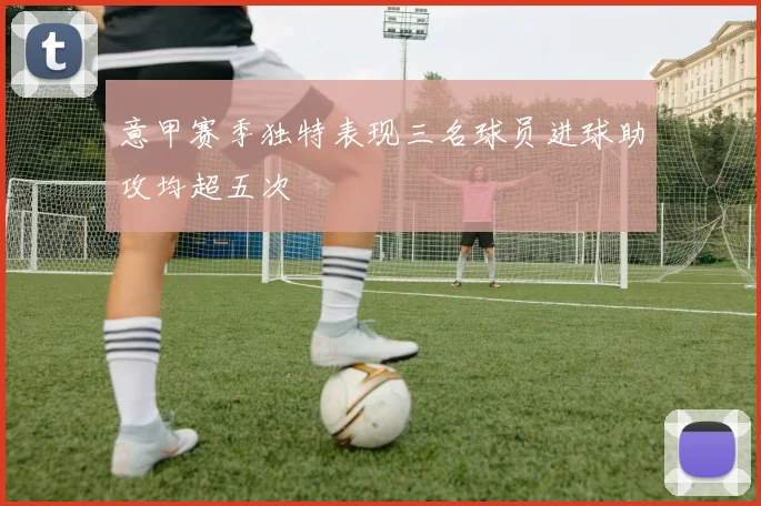 意甲赛季独特表现三名球员进球助攻均超五次
