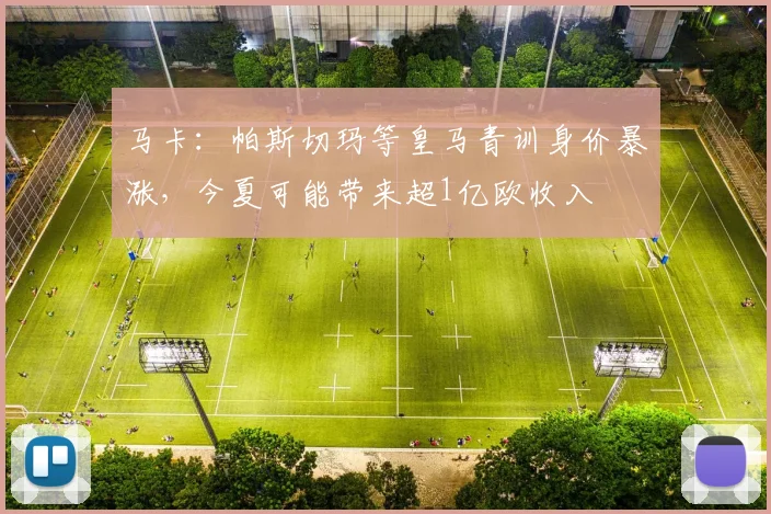 马卡：帕斯切玛等皇马青训身价暴涨，今夏可能带来超1亿欧收入