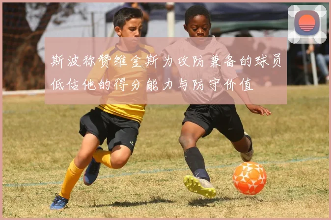 斯波称赞维金斯为攻防兼备的球员低估他的得分能力与防守价值