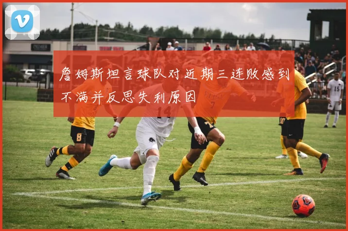 詹姆斯坦言球队对近期三连败感到不满并反思失利原因
