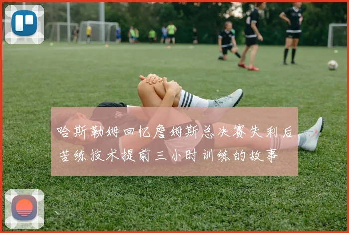 哈斯勒姆回忆詹姆斯总决赛失利后苦练技术提前三小时训练的故事