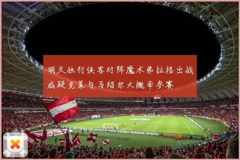 明天独行侠客对阵魔术弗拉格出战成疑克莱与马绍尔大概率参赛