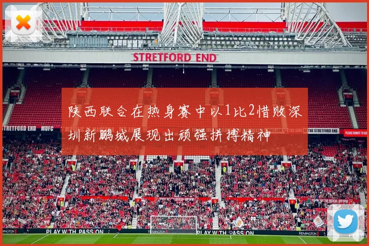 陕西联合在热身赛中以1比2惜败深圳新鹏城展现出顽强拼搏精神