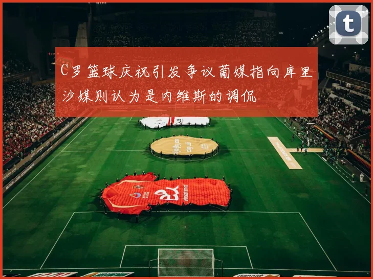 C罗篮球庆祝引发争议葡媒指向库里沙媒则认为是内维斯的调侃