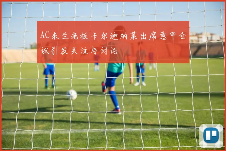 AC米兰老板卡尔迪纳莱出席意甲会议引发关注与讨论